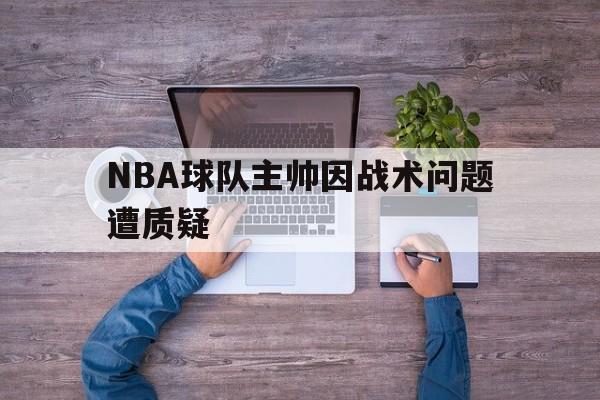 球盟会官方网站-nba球队主帅因战术问题遭质疑怎么办